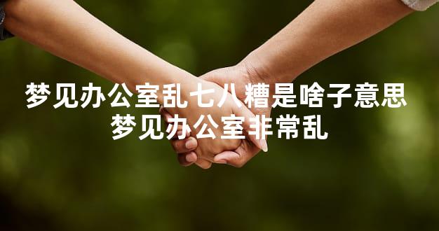 梦见办公室乱七八糟是啥子意思 梦见办公室非常乱